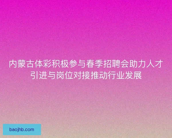 内蒙古体彩积极参与春季招聘会助力人才引进与岗位对接推动行业发展