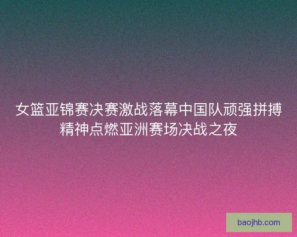 女篮亚锦赛决赛激战落幕中国队顽强拼搏精神点燃亚洲赛场决战之夜