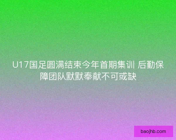 U17国足圆满结束今年首期集训 后勤保障团队默默奉献不可或缺