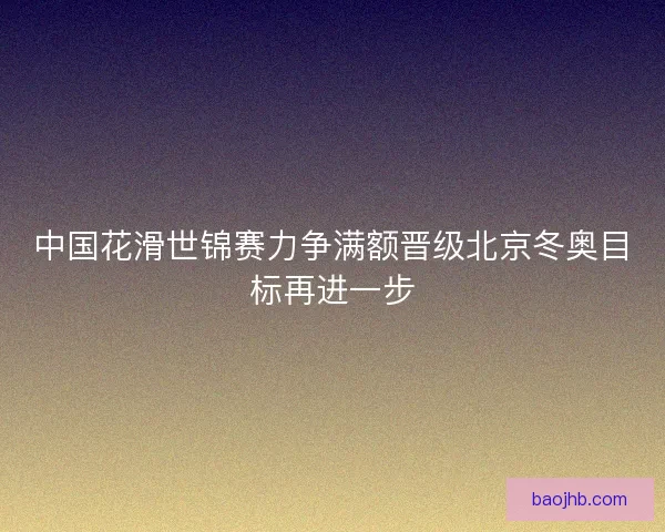 中国花滑世锦赛力争满额晋级北京冬奥目标再进一步